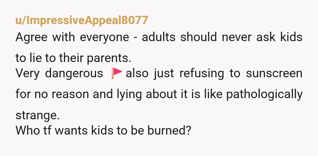 u/Main_Yak4015
Is she actually amazing with your kids if she’s instructing them to lie and forgetting to protect them with sunscreen?