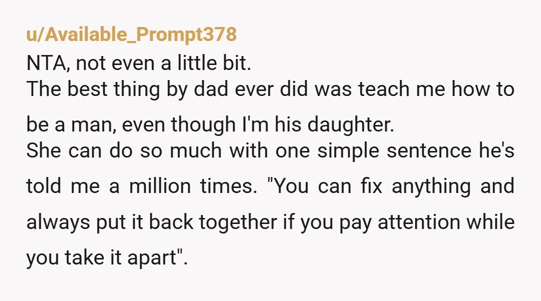 u/LoweDee My dad was a really bad father in most ways but I’m truly grateful for his insistence that I learn how to fix things.  I can change a tire....