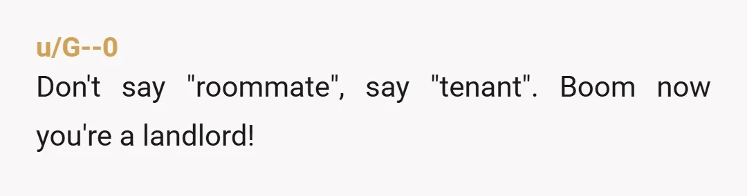 u/thatfloridachick I feel this is very childish. As a woman, I can understand being upset if you were moving in a female roommate. Or if we had been talking about...