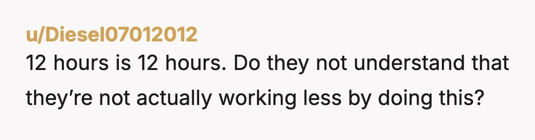u/Diesel07012012
12 hours is 12 hours. Do they not understand that they’re not actually working less by doing this?