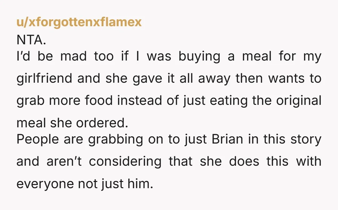 u/xforgottenxflamex NTA. I’d be mad too if I was buying a meal for my girlfriend and she gave it all away then wants to grab more food instead of just...