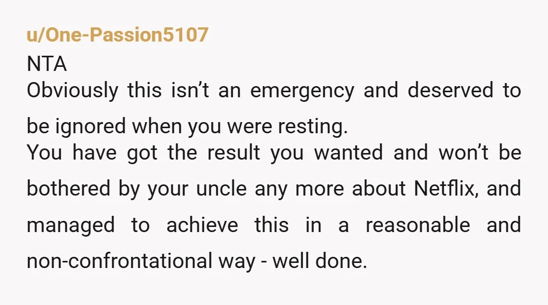 u/One-Passion5107 NTA Obviously this isn’t an emergency and deserved to be ignored when you were resting. You have got the result you wanted and won’t be bothered by your uncle...
