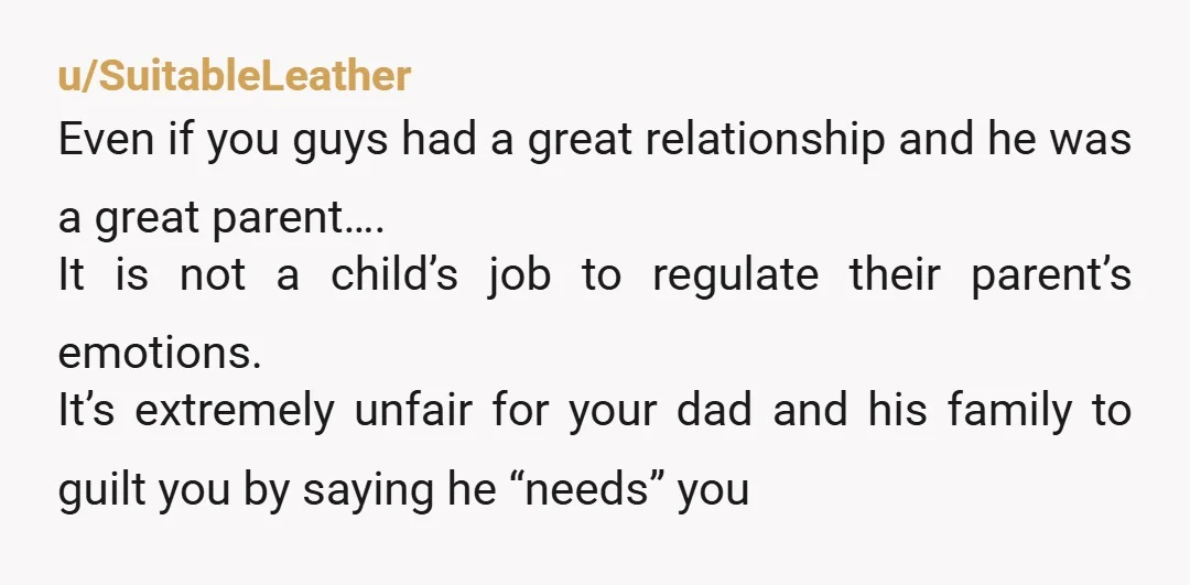 u/SuitableLeather Even if you guys had a great relationship and he was a great parent…. It is not a child’s job to regulate their parent’s emotions. It’s extremely unfair for...