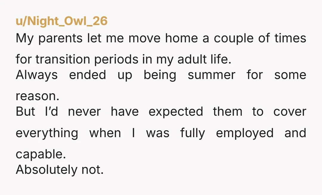 u/Night_Owl_26 My parents let me move home a couple of times for transition periods in my adult life. Always ended up being summer for some reason. But I’d never have...