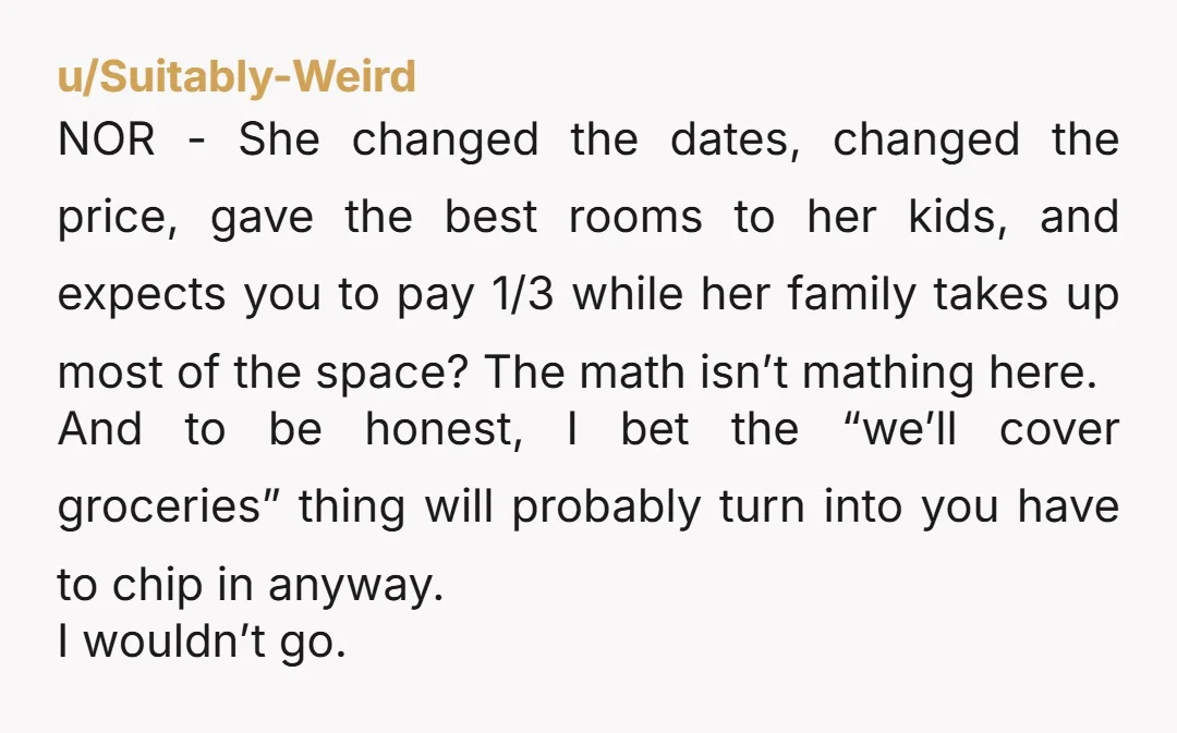 u/Suitably-Weird NOR - She changed the dates, changed the price, gave the best rooms to her kids, and expects you to pay 1/3 while her family takes up most of...
