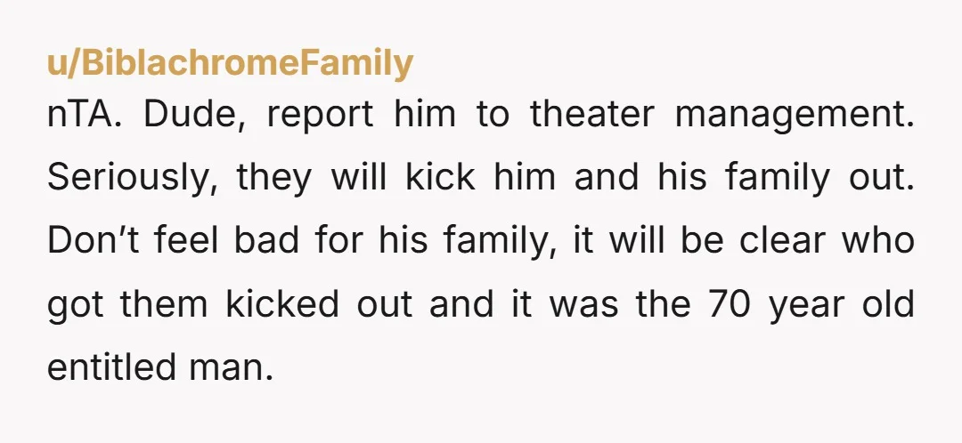 u/BiblachromeFamily nTA. Dude, report him to theater management. Seriously, they will kick him and his family out. Don’t feel bad for his family, it will be clear who got them...
