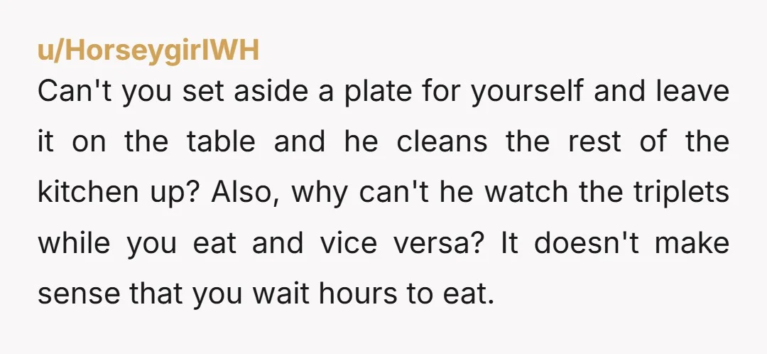 u/No_Might7915 Nta Why isn't he helping you with the kids at dinner time? He should be able to help plate and feed the triplets. You should be eating with them...