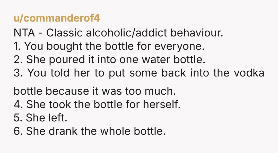 u/commanderof4 NTA - Classic alcoholic/addict behaviour. 1. You bought the bottle for everyone. 2. She poured it into one water bottle. 3. You told her to put some back into...
