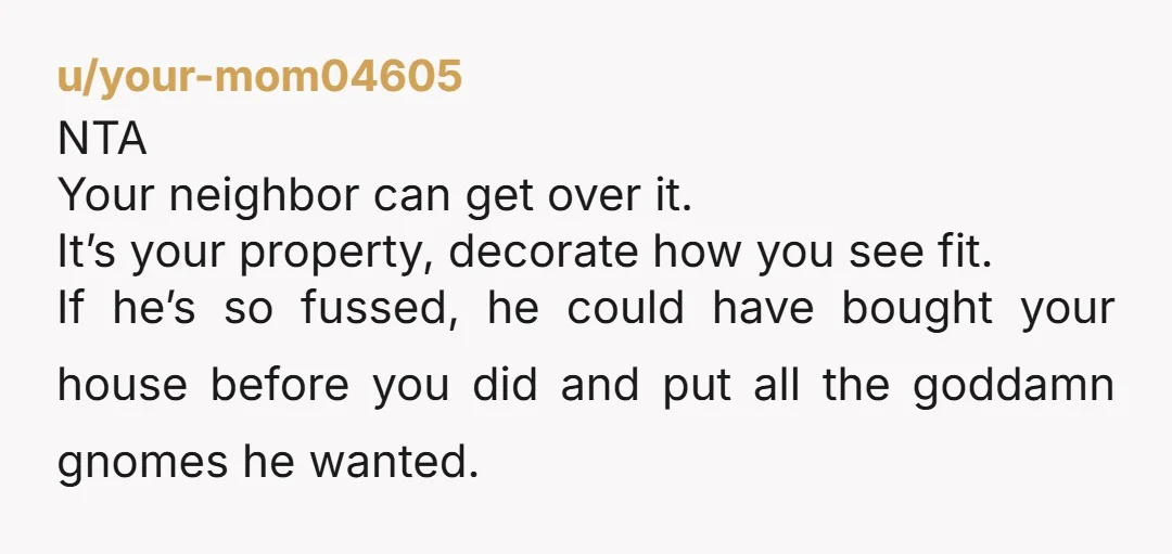 u/your-mom04605 NTA Your neighbor can get over it. It’s your property, decorate how you see fit. If he’s so fussed, he could have bought your house before you did and...
