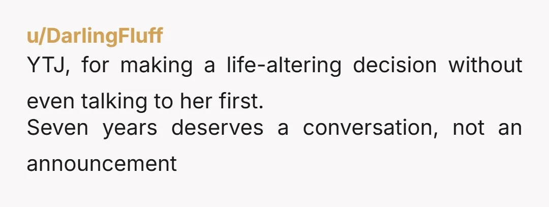u/GiraffePrimary3128 How could you not be the jerk here? Seven years and you just made a major life decision on your own? Yeah dude, you're the bad guy here.