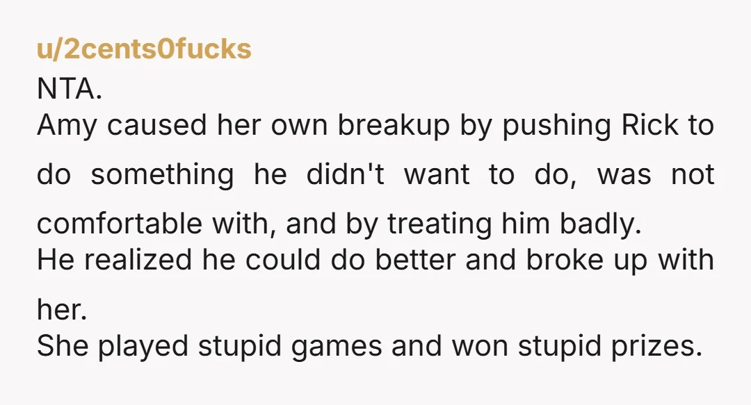 u/2cents0fucks NTA. Amy caused her own breakup by pushing Rick to do something he didn't want to do, was not comfortable with, and by treating him badly. He realized he...