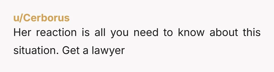u/Cerborus Her reaction is all you need to know about this situation. Get a lawyer