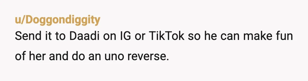 u/Doggondiggity
Send it to Daadi on IG or TikTok so he can make fun of her and do an uno reverse.