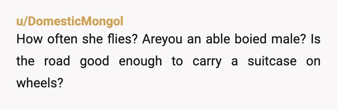 u/DomesticMongol
How often she flies? Areyou an able boied male? Is the road good enough to carry a suitcase on wheels?