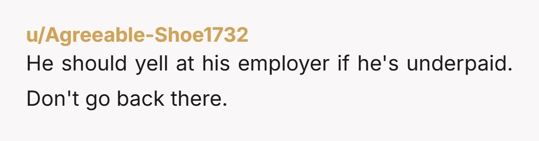 u/Agreeable-Shoe1732
He should yell at his employer if he's underpaid. Don't go back there.