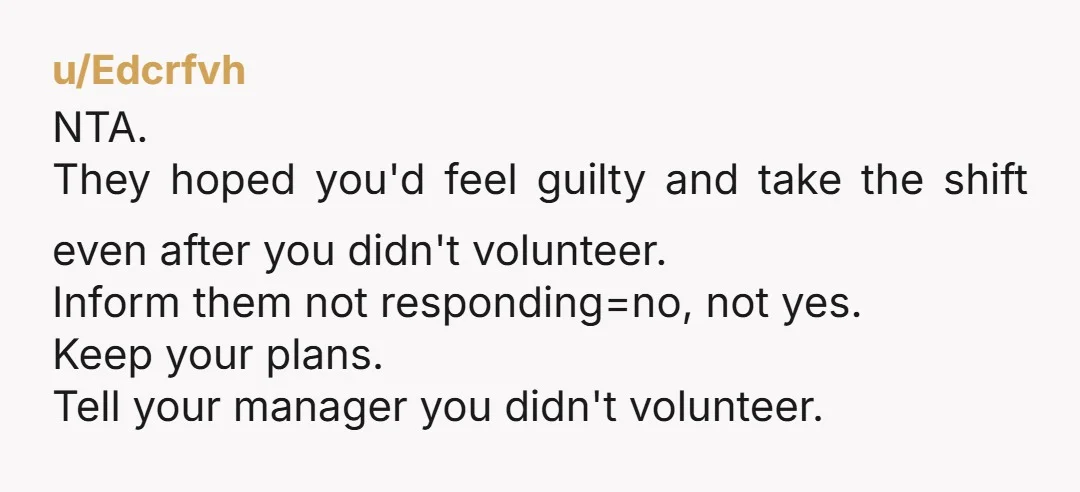 u/Edcrfvh NTA. They hoped you'd feel guilty and take the shift even after you didn't volunteer. Inform them not responding=no, not yes. Keep your plans. Tell your manager you didn't...