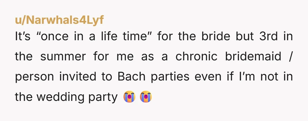u/Narwhals4Lyf It’s “once in a life time” for the bride but 3rd in the summer for me as a chronic bridemaid / person invited to Bach parties even if I’m...
