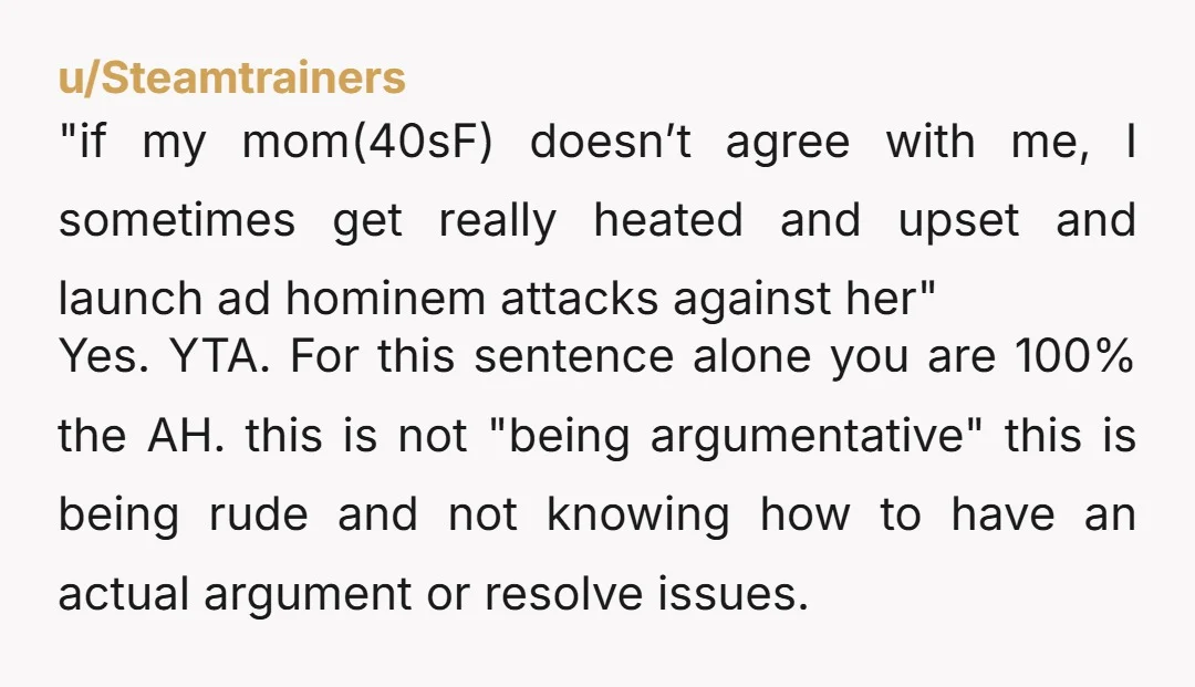 u/Steamtrainers "if my mom(40sF) doesn’t agree with me, I sometimes get really heated and upset and launch ad hominem attacks against her" Yes. YTA. For this sentence alone you are...