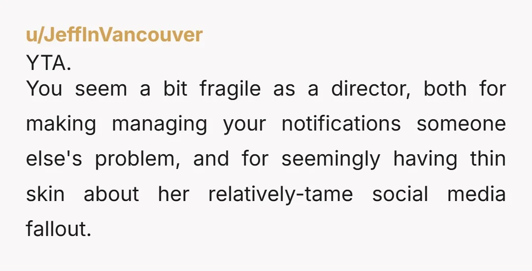 u/JeffInVancouver YTA. You seem a bit fragile as a director, both for making managing your notifications someone else's problem, and for seemingly having thin skin about her relatively-tame social media...