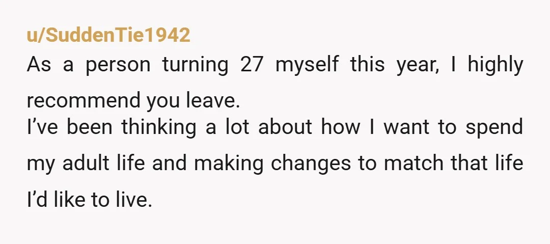 u/SuddenTie1942 As a person turning 27 myself this year, I highly recommend you leave. I’ve been thinking a lot about how I want to spend my adult life and making...