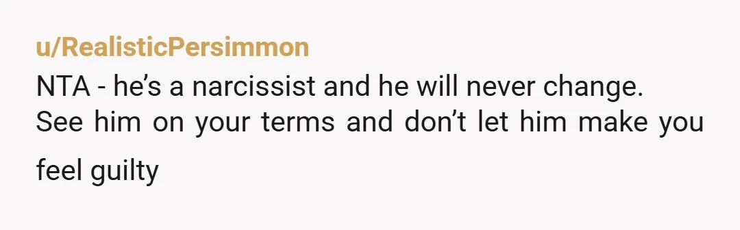 u/RealisticPersimmon
NTA - he’s a narcissist and he will never change.
See him on your terms and don’t let him make you feel guilty