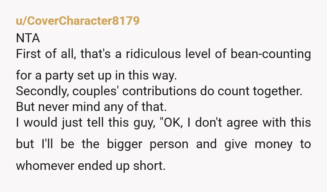 u/CoverCharacter8179 NTA First of all, that's a ridiculous level of bean-counting for a party set up in this way. Secondly, couples' contributions do count together. But never mind any of...