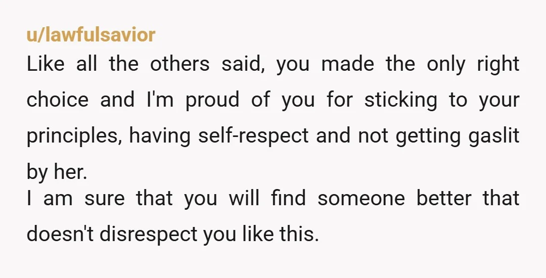 u/lawfulsavior Like all the others said, you made the only right choice and I'm proud of you for sticking to your principles, having self-respect and not getting gaslit by her....