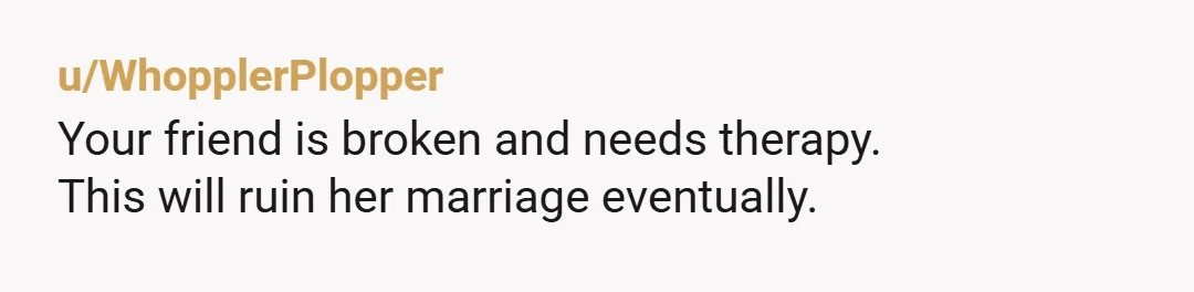 u/WhopplerPlopper
Your friend is broken and needs therapy.
This will ruin her marriage eventually.
