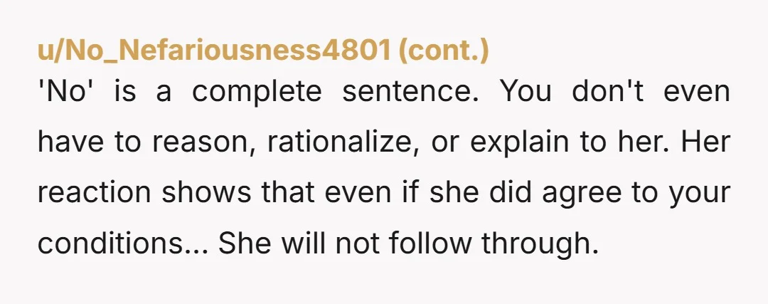 u/Ziggie520 Don’t let her move in! It sounds like you don’t want her to so just say no. Let her live with your parents and live by their rules. If...