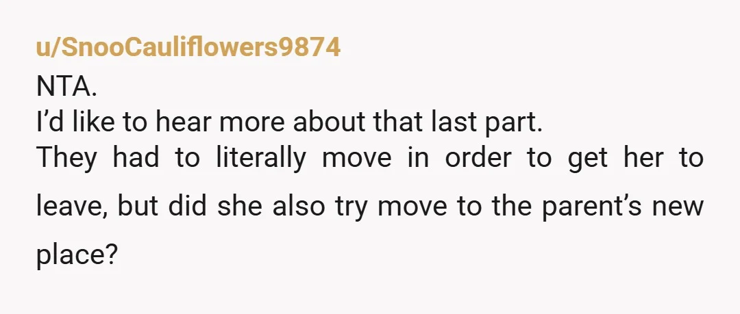 u/SnooCauliflowers9874 NTA. I’d like to hear more about that last part. They had to literally move in order to get her to leave, but did she also try move to...