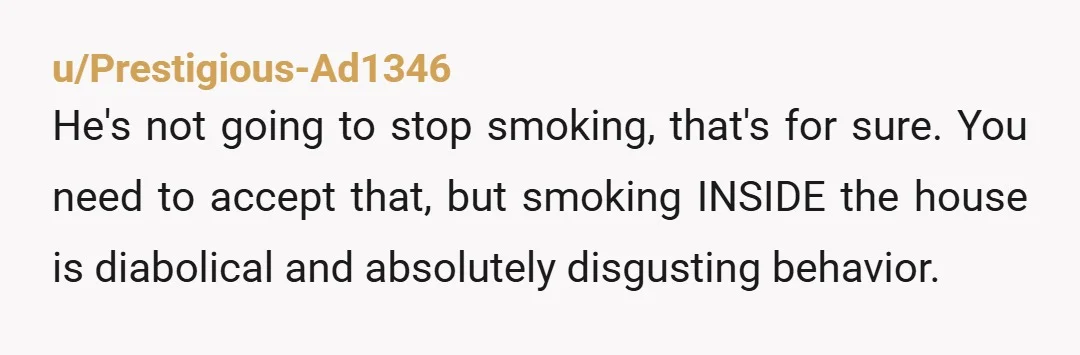 u/Prestigious-Ad1346 He's not going to stop smoking, that's for sure. You need to accept that, but smoking INSIDE the house is diabolical and absolutely disgusting behavior. Strike a deal with...