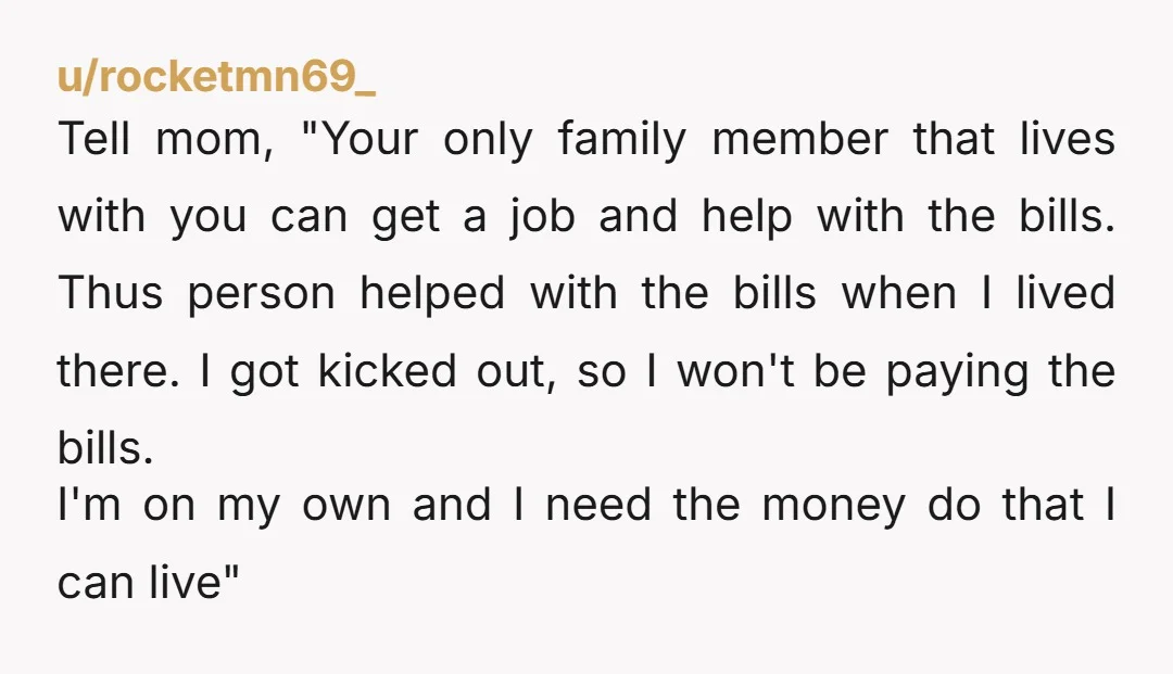 u/rocketmn69_ Tell mom, "Your only family member that lives with you can get a job and help with the bills. Thus person helped with the bills when I lived there....