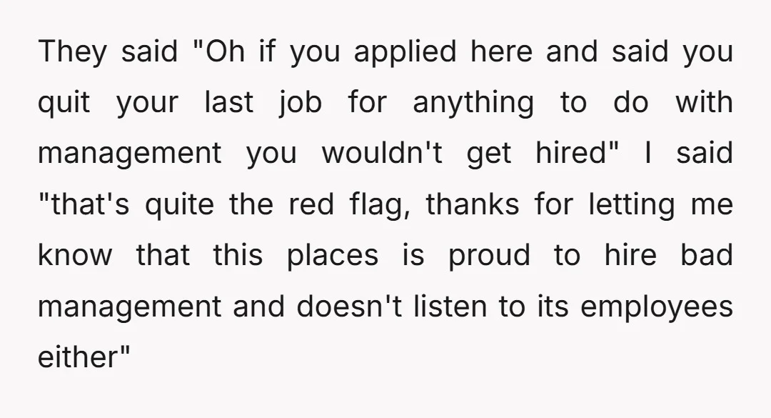They said "Oh if you applied here and said you quit your last job for anything to do with management you wouldn't get hired" I said "that's quite the red...