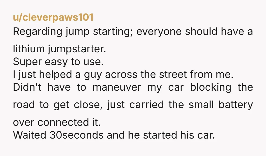 u/cleverpaws101 Regarding jump starting; everyone should have a lithium jumpstarter. Super easy to use. I just helped a guy across the street from me. Didn’t have to maneuver my car...
