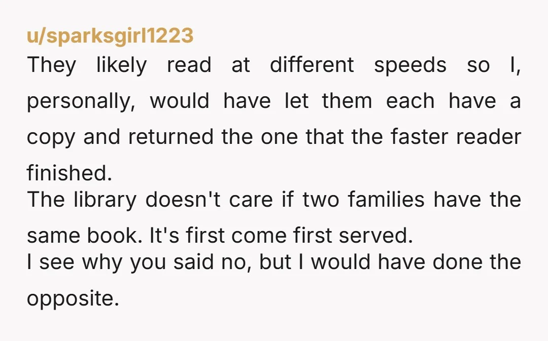 u/IslandGyrl2 Eh, you may not like my answer: I'd have let them check out two copies. Why: \- You say you bring them to the library several times per week...