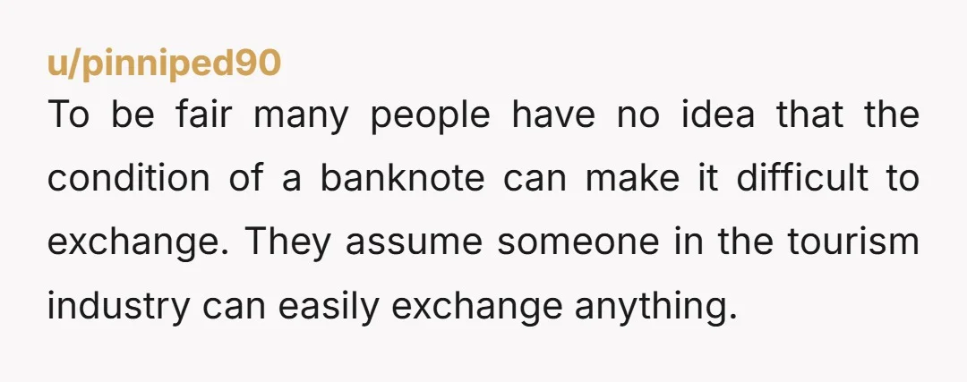 u/pinniped90 To be fair many people have no idea that the condition of a banknote can make it difficult to exchange. They assume someone in the tourism industry can easily...