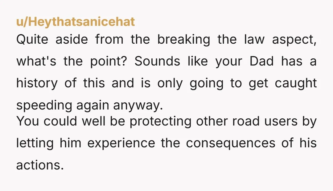 u/Heythatsanicehat Quite aside from the breaking the law aspect, what's the point? Sounds like your Dad has a history of this and is only going to get caught speeding again...