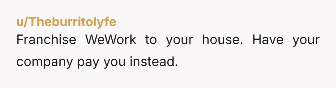 u/Theburritolyfe
Franchise WeWork to your house. Have your company pay you instead.