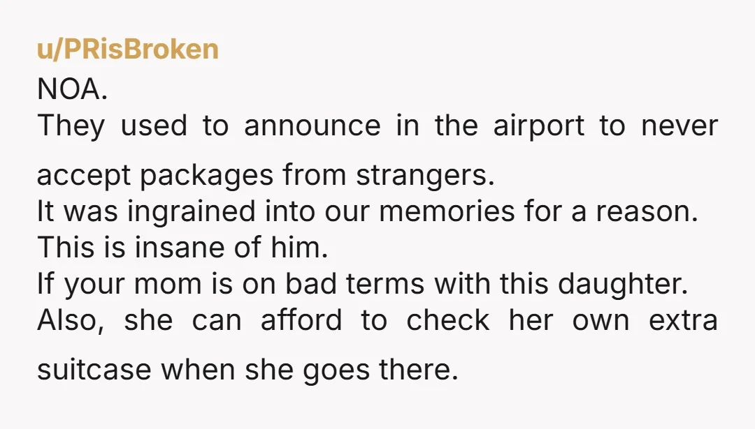 u/PRisBroken NOA. They used to announce in the airport to never accept packages from strangers. It was ingrained into our memories for a reason. This is insane of him. If...
