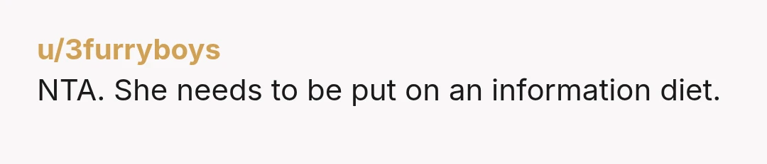 u/Pladohs_Ghost
NTA.
I think you went easy on her.
I reallyreally think she needed to hear "You do realize I've not asked for your opinion, right?"