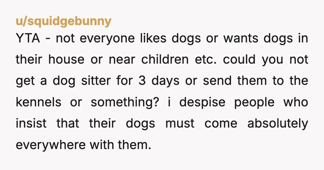 u/ElegantlyWasted1 I appreciate your love and connection to your dogs…but YTA here. Softly at least. Dogs are awesome and sometimes people suck…but you will need to choose people over dogs...