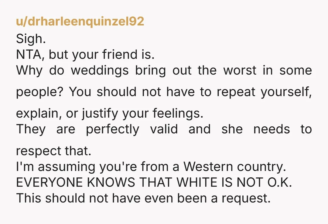 u/drharleenquinzel92 Sigh. NTA, but your friend is. Why do weddings bring out the worst in some people? You should not have to repeat yourself, explain, or justify your feelings. They...