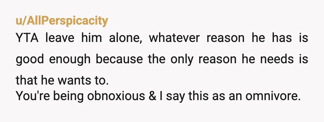 u/AllPerspicacity YTA leave him alone, whatever reason he has is good enough because the only reason he needs is that he wants to. You're being obnoxious & I say this...
