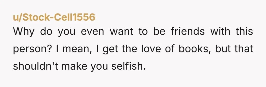 u/Stock-Cell1556 Why do you even want to be friends with this person? I mean, I get the love of books, but that shouldn't make you selfish.