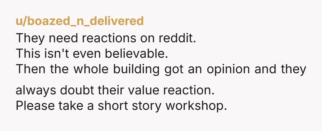 u/boazed_n_delivered They need reactions on reddit. This isn't even believable. Then the whole building got an opinion and they always doubt their value reaction. Please take a short story workshop.