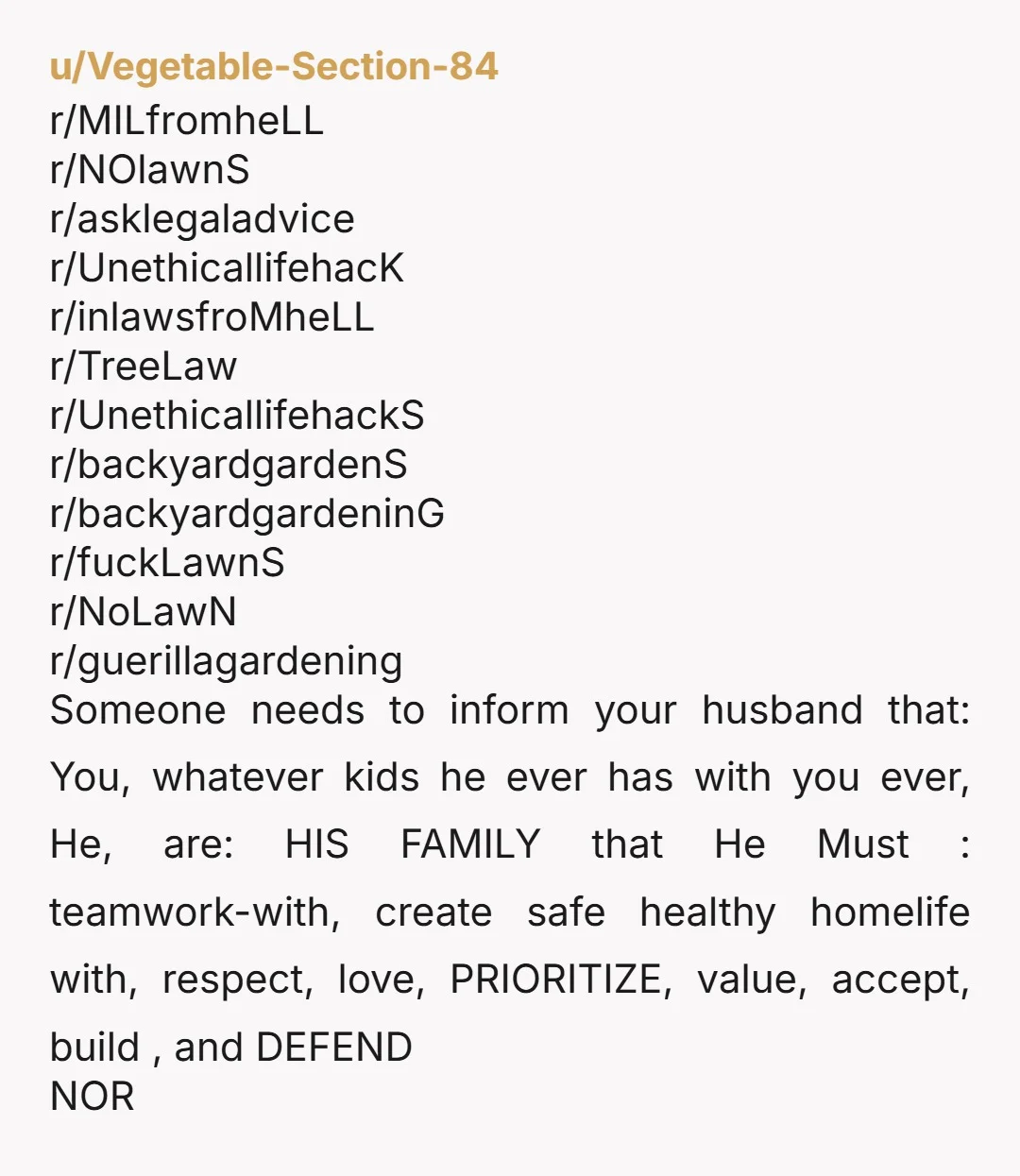 u/Vegetable-Section-84 r/MILfromheLL r/NOlawnS r/asklegaladvice r/UnethicallifehacK r/inlawsfroMheLL r/TreeLaw r/UnethicallifehackS r/backyardgardenS r/backyardgardeninG r/fuckLawnS r/NoLawN r/guerillagardening Someone needs to inform your husband that: You, whatever kids he ever has with you ever, He,...