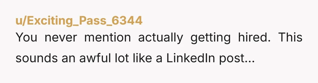 u/Exciting_Pass_6344 You never mention actually getting hired. This sounds an awful lot like a LinkedIn post…
