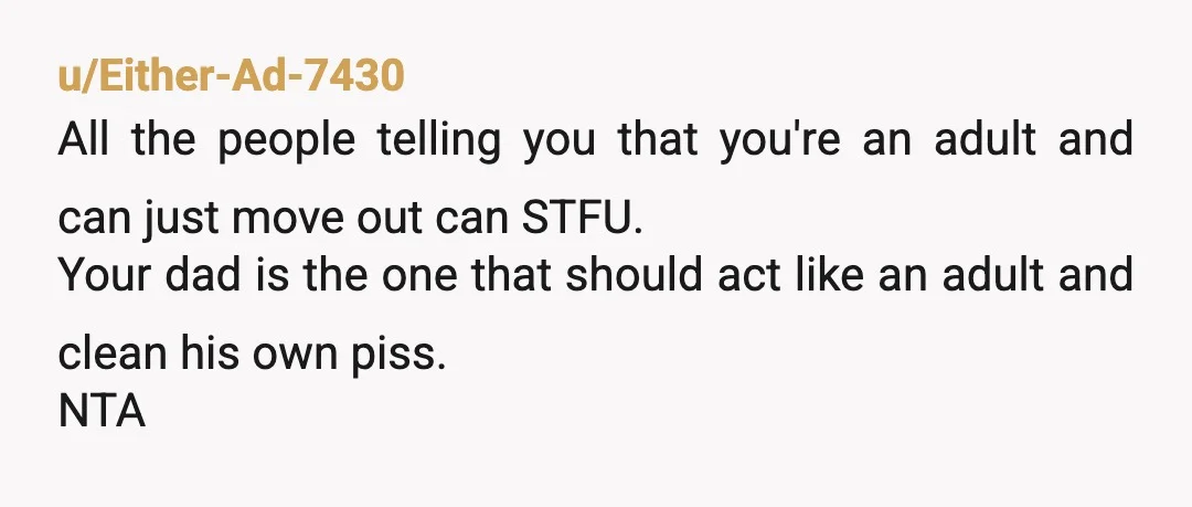 u/Either-Ad-7430 All the people telling you that you're an adult and can just move out can STFU. Your dad is the one that should act like an adult and clean...