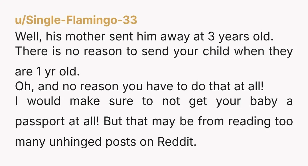 u/drop_bears_unite She sent her kid at 3yr old but you're supposed to send yours out at 1yr old? For 5weeks at a time? And who is supposed to be paying...