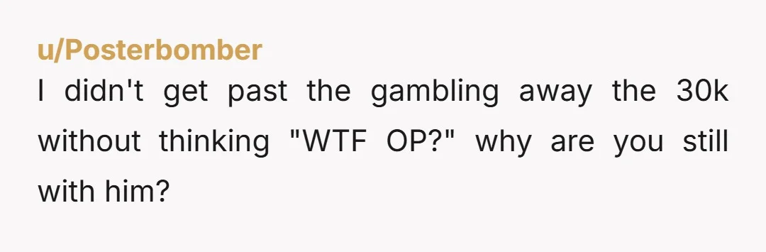 u/Posterbomber I didn't get past the gambling away the 30k without thinking "WTF OP?" why are you still with him? Don't put in an ultimatum, just tell him that when...